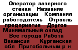Оператор лазерного станка › Название организации ­ Компания-работодатель › Отрасль предприятия ­ Другое › Минимальный оклад ­ 1 - Все города Работа » Вакансии   . Курганская обл.,Притобольный р-н